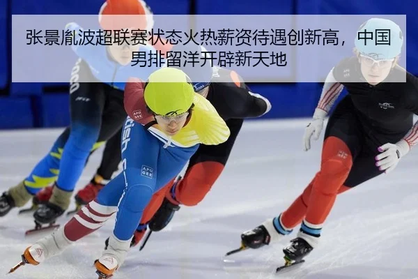 张景胤波超联赛状态火热薪资待遇创新高，中国男排留洋开辟新天地